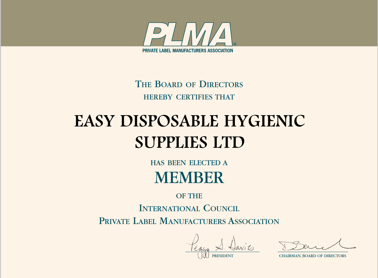 PRIVATE LABEL MANUFACTURERS ASSOCIATION 
THE BOARD OF DIRECTORS 
HEREBY CERTIFIES THAT 
EASY DISPOSABLE HYGIENIC 
SUPPLIES LTD 
HAS BEEN ELECTED A 
MEMBER 
OF THE 
INTERNATIONAL COUNCIL 
PRIVATE LABEL MANUFACTURERS ASSOCIATION 